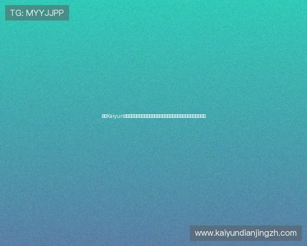 开云Kaiyun真人视讯的技术优势分析，带你了解高清画质与流畅操作背后的技术秘密